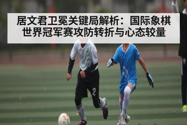 居文君卫冕关键局解析：国际象棋世界冠军赛攻防转折与心态较量