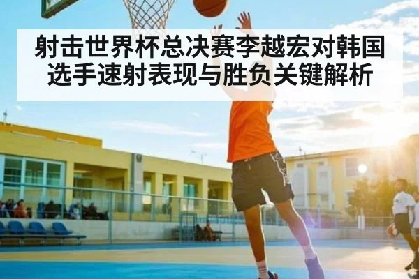 射击世界杯总决赛李越宏对韩国选手速射表现与胜负关键解析